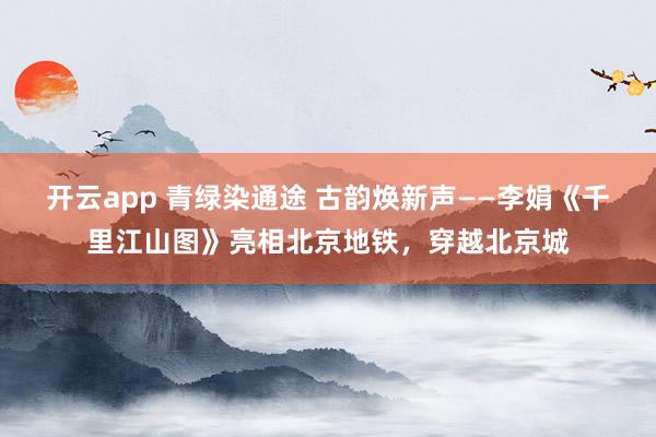 開云app 青綠染通途 古韻煥新聲——李娟《千里江山圖》亮相北京地鐵,穿越北京城