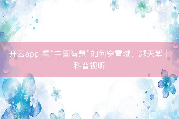 開云app 看“中國智慧”如何穿雪域、越天塹 | 科普視聽