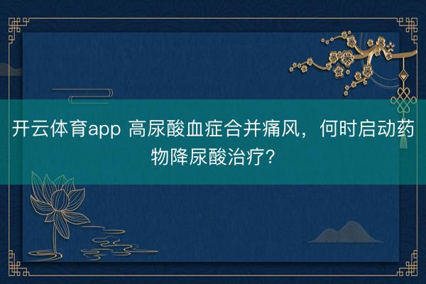 開云體育app 高尿酸血癥合并痛風(fēng)，何時啟動藥物降尿酸治療？