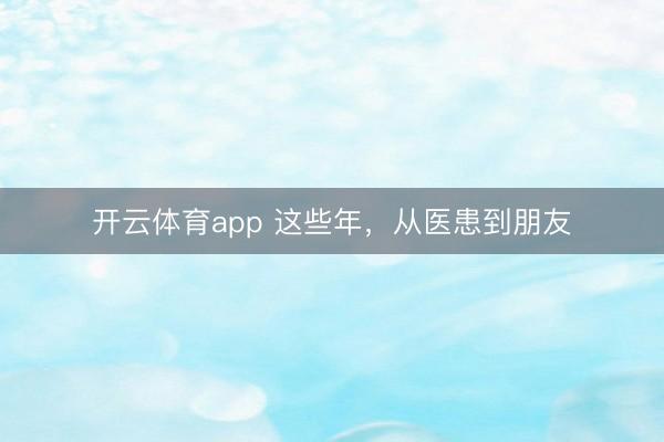 開(kāi)云體育app 這些年，從醫(yī)患到朋友