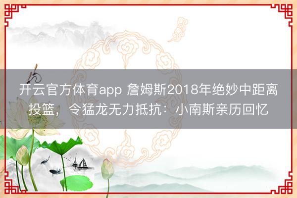 開云官方體育app 詹姆斯2018年絕妙中距離投籃，令猛龍無力抵抗：小南斯親歷回憶