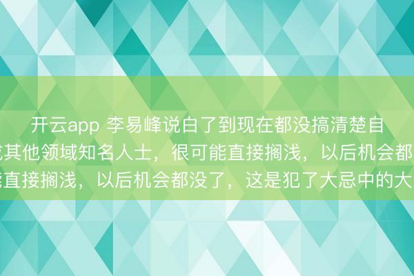 開云app 李易峰說白了到現在都沒搞清楚自己言論的嚴重性，換成其他領域知名人士，很可能直接擱淺，以后機會都沒了，這是犯了大忌中的大忌