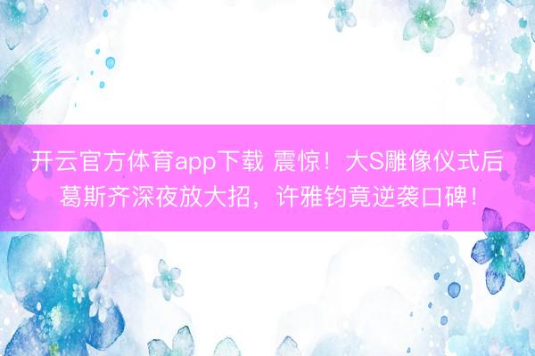 開云官方體育app下載 震驚！大S雕像儀式后葛斯齊深夜放大招，許雅鈞竟逆襲口碑！
