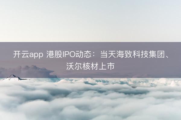 開云app 港股IPO動態：當天海致科技集團、沃爾核材上市