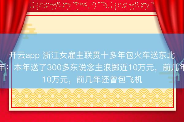開云app 浙江女雇主聯貫十多年包火車送東北職工返鄉過年：本年送了300多東說念主浪擲近10萬元，前幾年還曾包飛機