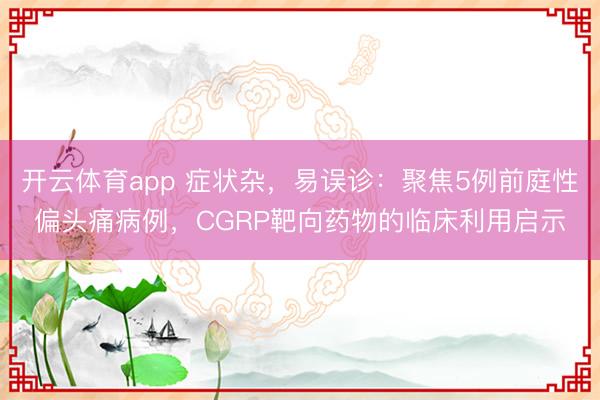 開云體育app 癥狀雜，易誤診：聚焦5例前庭性偏頭痛病例，CGRP靶向藥物的臨床利用啟示