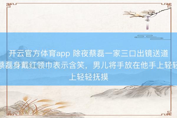 開(kāi)云官方體育app 除夜蔡磊一家三口出鏡送道賀,蔡磊身戴紅領(lǐng)巾表示含笑,男兒將手放在他手上輕輕撫摸