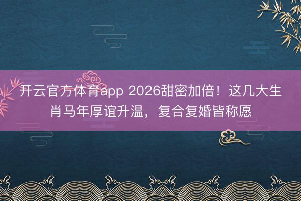 開云官方體育app 2026甜密加倍！這幾大生肖馬年厚誼升溫，復合復婚皆稱愿